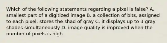 Which of the following statements regarding a pixel is false? A. smallest part of a digitized image B. a collection of bits, assigned to each pixel, stores the shad of gray C. it displays up to 3 gray shades simultaneously D. image quality is improved when the number of pixels is high