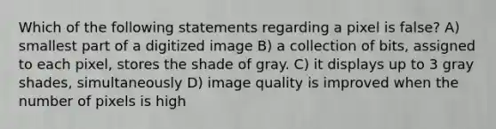 Which of the following statements regarding a pixel is false? A) smallest part of a digitized image B) a collection of bits, assigned to each pixel, stores the shade of gray. C) it displays up to 3 gray shades, simultaneously D) image quality is improved when the number of pixels is high