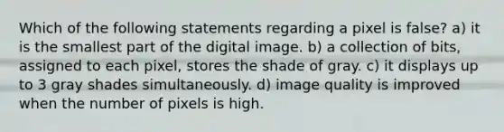 Which of the following statements regarding a pixel is false? a) it is the smallest part of the digital image. b) a collection of bits, assigned to each pixel, stores the shade of gray. c) it displays up to 3 gray shades simultaneously. d) image quality is improved when the number of pixels is high.