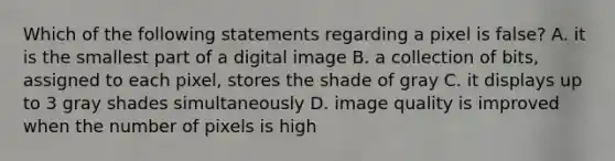 Which of the following statements regarding a pixel is false? A. it is the smallest part of a digital image B. a collection of bits, assigned to each pixel, stores the shade of gray C. it displays up to 3 gray shades simultaneously D. image quality is improved when the number of pixels is high