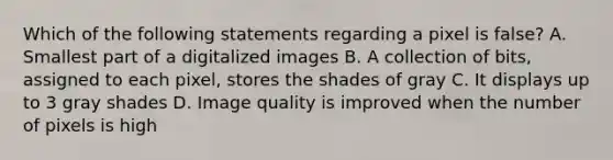 Which of the following statements regarding a pixel is false? A. Smallest part of a digitalized images B. A collection of bits, assigned to each pixel, stores the shades of gray C. It displays up to 3 gray shades D. Image quality is improved when the number of pixels is high