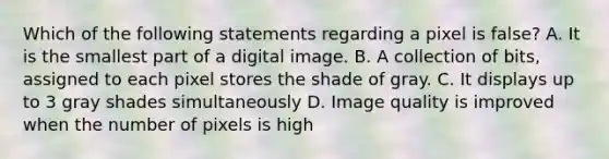 Which of the following statements regarding a pixel is false? A. It is the smallest part of a digital image. B. A collection of bits, assigned to each pixel stores the shade of gray. C. It displays up to 3 gray shades simultaneously D. Image quality is improved when the number of pixels is high