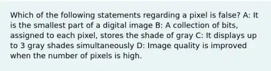 Which of the following statements regarding a pixel is false? A: It is the smallest part of a digital image B: A collection of bits, assigned to each pixel, stores the shade of gray C: It displays up to 3 gray shades simultaneously D: Image quality is improved when the number of pixels is high.