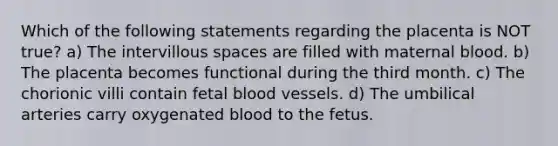 Which of the following statements regarding the placenta is NOT true? a) The intervillous spaces are filled with maternal blood. b) The placenta becomes functional during the third month. c) The chorionic villi contain fetal blood vessels. d) The umbilical arteries carry oxygenated blood to the fetus.