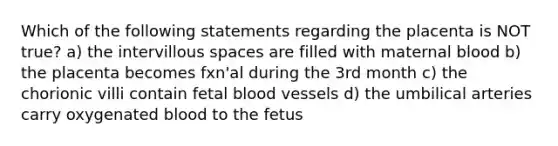 Which of the following statements regarding the placenta is NOT true? a) the intervillous spaces are filled with maternal blood b) the placenta becomes fxn'al during the 3rd month c) the chorionic villi contain fetal <a href='https://www.questionai.com/knowledge/kZJ3mNKN7P-blood-vessels' class='anchor-knowledge'>blood vessels</a> d) the umbilical arteries carry oxygenated blood to the fetus