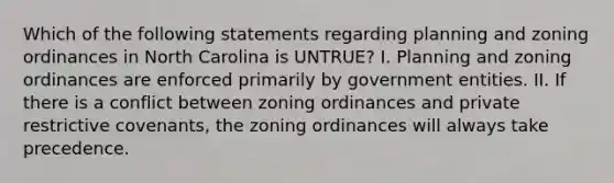 Which of the following statements regarding planning and zoning ordinances in North Carolina is UNTRUE? I. Planning and zoning ordinances are enforced primarily by government entities. II. If there is a conflict between zoning ordinances and private restrictive covenants, the zoning ordinances will always take precedence.