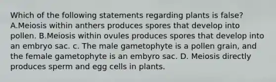 Which of the following statements regarding plants is false? A.Meiosis within anthers produces spores that develop into pollen. B.Meiosis within ovules produces spores that develop into an embryo sac. c. The male gametophyte is a pollen grain, and the female gametophyte is an embyro sac. D. Meiosis directly produces sperm and egg cells in plants.