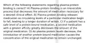 Which of the following statements regarding plasma-protein binding is correct? A) Plasma-protein binding is an irreversible process that decreases the amount of medication necessary for a desired clinical effect. B) Plasma-protein binding releases medication as circulating levels of a particular medication begin to fall, leading to a longer duration of action. C) If a patient has a safe level of a protein-bound medication, a second medication with a greater affinity greatly decreases the amount of the original medication. D) As plasma protein levels decrease, the introduction of another protein-bound medication causes the concentration of the original medication to remain unchanged.