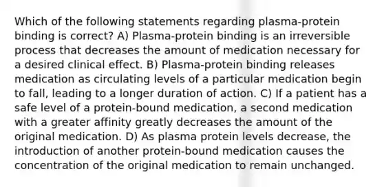 Which of the following statements regarding plasma-protein binding is correct? A) Plasma-protein binding is an irreversible process that decreases the amount of medication necessary for a desired clinical effect. B) Plasma-protein binding releases medication as circulating levels of a particular medication begin to fall, leading to a longer duration of action. C) If a patient has a safe level of a protein-bound medication, a second medication with a greater affinity greatly decreases the amount of the original medication. D) As plasma protein levels decrease, the introduction of another protein-bound medication causes the concentration of the original medication to remain unchanged.