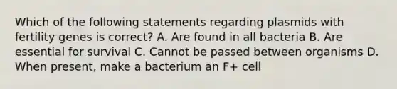 Which of the following statements regarding plasmids with fertility genes is correct? A. Are found in all bacteria B. Are essential for survival C. Cannot be passed between organisms D. When present, make a bacterium an F+ cell