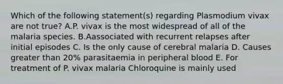 Which of the following statement(s) regarding Plasmodium vivax are not true? A.P. vivax is the most widespread of all of the malaria species. B.Aassociated with recurrent relapses after initial episodes C. Is the only cause of cerebral malaria D. Causes greater than 20% parasitaemia in peripheral blood E. For treatment of P. vivax malaria Chloroquine is mainly used