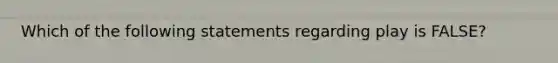 Which of the following statements regarding play is FALSE?