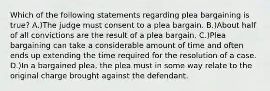 Which of the following statements regarding plea bargaining is true? A.)The judge must consent to a plea bargain. B.)About half of all convictions are the result of a plea bargain. C.)Plea bargaining can take a considerable amount of time and often ends up extending the time required for the resolution of a case. D.)In a bargained plea, the plea must in some way relate to the original charge brought against the defendant.