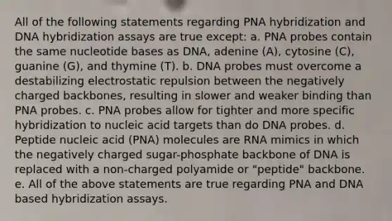 All of the following statements regarding PNA hybridization and DNA hybridization assays are true except: a. PNA probes contain the same nucleotide bases as DNA, adenine (A), cytosine (C), guanine (G), and thymine (T). b. DNA probes must overcome a destabilizing electrostatic repulsion between the negatively charged backbones, resulting in slower and weaker binding than PNA probes. c. PNA probes allow for tighter and more specific hybridization to nucleic acid targets than do DNA probes. d. Peptide nucleic acid (PNA) molecules are RNA mimics in which the negatively charged sugar-phosphate backbone of DNA is replaced with a non-charged polyamide or "peptide" backbone. e. All of the above statements are true regarding PNA and DNA based hybridization assays.