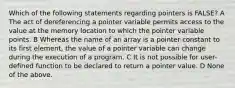 Which of the following statements regarding pointers is FALSE? A The act of dereferencing a pointer variable permits access to the value at the memory location to which the pointer variable points. B Whereas the name of an array is a pointer constant to its first element, the value of a pointer variable can change during the execution of a program. C It is not possible for user-defined function to be declared to return a pointer value. D None of the above.