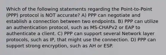 Which of the following statements regarding the Point-to-Point (PPP) protocol is NOT accurate? A) PPP can negotiate and establish a connection between two endpoints. B) PPP can utilize an authentication protocol, such as MS-CHAPv2 or EAP to authenticate a client. C) PPP can support several Network layer protocols, such as IP, that might use the connection. D) PPP can support strong encryption, such as AH or ESP.