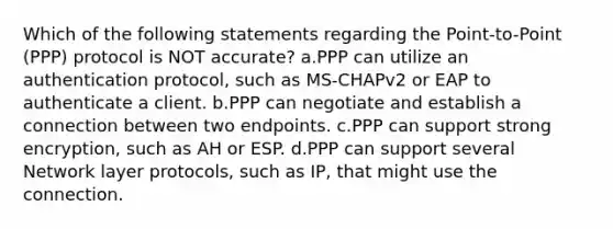 Which of the following statements regarding the Point-to-Point (PPP) protocol is NOT accurate? a.PPP can utilize an authentication protocol, such as MS-CHAPv2 or EAP to authenticate a client. b.PPP can negotiate and establish a connection between two endpoints. c.PPP can support strong encryption, such as AH or ESP. d.PPP can support several Network layer protocols, such as IP, that might use the connection.