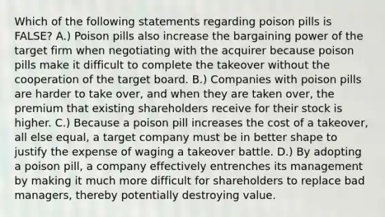 Which of the following statements regarding poison pills is​ FALSE? A.) Poison pills also increase the bargaining power of the target firm when negotiating with the acquirer because poison pills make it difficult to complete the takeover without the cooperation of the target board. B.) Companies with poison pills are harder to take​ over, and when they are taken​ over, the premium that existing shareholders receive for their stock is higher. C.) Because a poison pill increases the cost of a​ takeover, all else​ equal, a target company must be in better shape to justify the expense of waging a takeover battle. D.) By adopting a poison​ pill, a company effectively entrenches its management by making it much more difficult for shareholders to replace bad​ managers, thereby potentially destroying value.