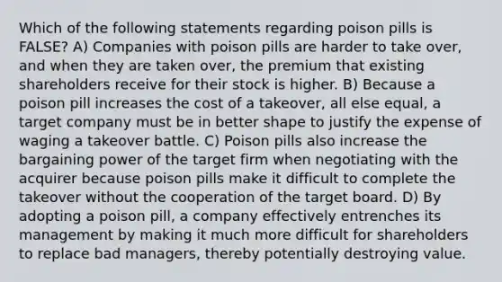 Which of the following statements regarding poison pills is FALSE? A) Companies with poison pills are harder to take over, and when they are taken over, the premium that existing shareholders receive for their stock is higher. B) Because a poison pill increases the cost of a takeover, all else equal, a target company must be in better shape to justify the expense of waging a takeover battle. C) Poison pills also increase the bargaining power of the target firm when negotiating with the acquirer because poison pills make it difficult to complete the takeover without the cooperation of the target board. D) By adopting a poison pill, a company effectively entrenches its management by making it much more difficult for shareholders to replace bad managers, thereby potentially destroying value.