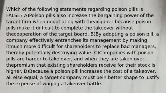 Which of the following statements regarding poison pills is FALSE? A)Poison pills also increase the bargaining power of the target firm when negotiating with theacquirer because poison pills make it difficult to complete the takeover without thecooperation of the target board. B)By adopting a poison pill, a company effectively entrenches its management by making itmuch more difficult for shareholders to replace bad managers, thereby potentially destroying value. C)Companies with poison pills are harder to take over, and when they are taken over, thepremium that existing shareholders receive for their stock is higher. D)Because a poison pill increases the cost of a takeover, all else equal, a target company must bein better shape to justify the expense of waging a takeover battle.