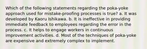 Which of the following statements regarding the poka-yoke approach used for mistake-proofing processes is true? a. It was developed by Kaoru Ishikawa. b. It is ineffective in providing immediate feedback to employees regarding the error in the process. c. It helps to engage workers in continuous improvement activities. d. Most of the techniques of poka-yoke are expensive and extremely complex to implement.