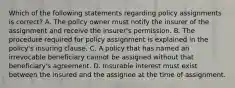 Which of the following statements regarding policy assignments is correct? A. The policy owner must notify the insurer of the assignment and receive the insurer's permission. B. The procedure required for policy assignment is explained in the policy's insuring clause. C. A policy that has named an irrevocable beneficiary cannot be assigned without that beneficiary's agreement. D. Insurable interest must exist between the insured and the assignee at the time of assignment.