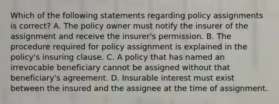 Which of the following statements regarding policy assignments is correct? A. The policy owner must notify the insurer of the assignment and receive the insurer's permission. B. The procedure required for policy assignment is explained in the policy's insuring clause. C. A policy that has named an irrevocable beneficiary cannot be assigned without that beneficiary's agreement. D. Insurable interest must exist between the insured and the assignee at the time of assignment.