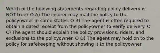 Which of the following statements regarding policy delivery is NOT true? O A) The insurer may mail the policy to the policyowner in some states. O B) The agent is often required to obtain a dated receipt from the policyowner to verify delivery. O C) The agent should explain the policy provisions, riders, and exclusions to the policyowner. O D) The agent may hold on to the policy for safekeeping without showing it to the policyowner.