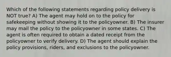 Which of the following statements regarding policy delivery is NOT true? A) The agent may hold on to the policy for safekeeping without showing it to the policyowner. B) The insurer may mail the policy to the policyowner in some states. C) The agent is often required to obtain a dated receipt from the policyowner to verify delivery. D) The agent should explain the policy provisions, riders, and exclusions to the policyowner.