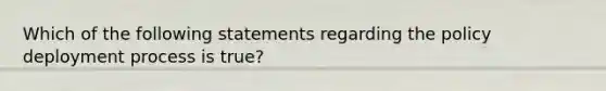 Which of the following statements regarding the policy deployment process is true?