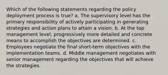 Which of the following statements regarding the policy deployment process is true? a. The supervisory level has the primary responsibility of actively participating in generating strategies and action plans to attain a vision. b. At the top management level, progressively more detailed and concrete means to accomplish the objectives are determined. c. Employees negotiate the final short-term objectives with the implementation teams. d. Middle management negotiates with senior management regarding the objectives that will achieve the strategies.