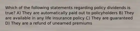 Which of the following statements regarding policy dividends is true? A) They are automatically paid out to policyholders B) They are available in any life insurance policy C) They are guaranteed D) They are a refund of unearned premiums