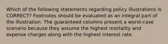 Which of the following statements regarding policy illustrations is CORRECT? Footnotes should be evaluated as an integral part of the illustration. The guaranteed columns present a worst-case scenario because they assume the highest mortality and expense charges along with the highest interest rate.