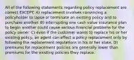 All of the following statements regarding policy replacement are correct EXCEPT: A) replacement involves convincing a policyholder to lapse or terminate an existing policy and to purchase another. B) interrupting one cash value insurance plan to begin another could cause serious financial problems for the policy owner. C) even if the customer wants to replace his or her existing policy, an agent can effect a policy replacement only by following the replacement regulations in his or her state. D) premiums for replacement policies are generally lower than premiums for the existing policies they replace.