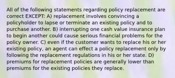 All of the following statements regarding policy replacement are correct EXCEPT: A) replacement involves convincing a policyholder to lapse or terminate an existing policy and to purchase another. B) interrupting one cash value insurance plan to begin another could cause serious financial problems for the policy owner. C) even if the customer wants to replace his or her existing policy, an agent can effect a policy replacement only by following the replacement regulations in his or her state. D) premiums for replacement policies are generally lower than premiums for the existing policies they replace.