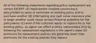 All of the following statements regarding policy replacement are correct EXCEPT: (A) replacement involves convincing a policyholder to lapse or terminate an existing policy and to purchase another (B) interrupting one cash value insurance plan to begin another could cause serious financial problems for the policyowner (C) even if the customer wants to replace his or her existing policy, an agent can effect a policy replacement only by following the replacement regulations in the agent's state (D) premiums for replacement policies are generally lower than premiums for the existing policies they replace