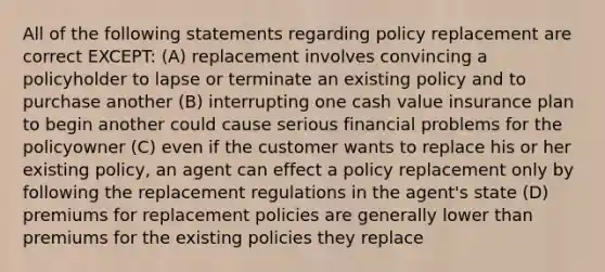 All of the following statements regarding policy replacement are correct EXCEPT: (A) replacement involves convincing a policyholder to lapse or terminate an existing policy and to purchase another (B) interrupting one cash value insurance plan to begin another could cause serious financial problems for the policyowner (C) even if the customer wants to replace his or her existing policy, an agent can effect a policy replacement only by following the replacement regulations in the agent's state (D) premiums for replacement policies are generally lower than premiums for the existing policies they replace