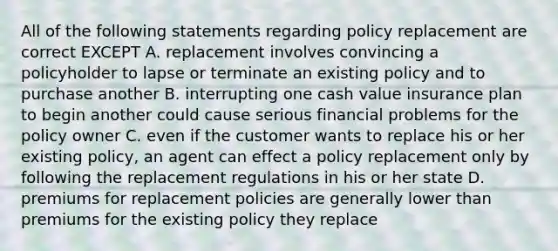 All of the following statements regarding policy replacement are correct EXCEPT A. replacement involves convincing a policyholder to lapse or terminate an existing policy and to purchase another B. interrupting one cash value insurance plan to begin another could cause serious financial problems for the policy owner C. even if the customer wants to replace his or her existing policy, an agent can effect a policy replacement only by following the replacement regulations in his or her state D. premiums for replacement policies are generally lower than premiums for the existing policy they replace