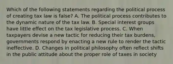 Which of the following statements regarding the political process of creating tax law is false? A. The political process contributes to the dynamic nature of the tax law. B. Special interest groups have little effect on the tax legislative process. C. When taxpayers devise a new tactic for reducing their tax burdens, governments respond by enacting a new rule to render the tactic ineffective. D. Changes in political philosophy often reflect shifts in the public attitude about the proper role of taxes in society