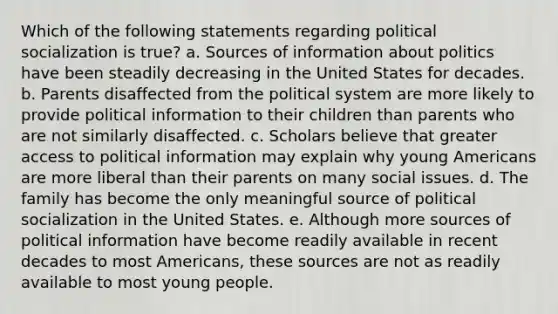 Which of the following statements regarding political socialization is true? a. Sources of information about politics have been steadily decreasing in the United States for decades. b. Parents disaffected from the political system are more likely to provide political information to their children than parents who are not similarly disaffected. c. Scholars believe that greater access to political information may explain why young Americans are more liberal than their parents on many social issues. d. The family has become the only meaningful source of political socialization in the United States. e. Although more sources of political information have become readily available in recent decades to most Americans, these sources are not as readily available to most young people.