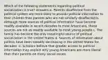 Which of the following statements regarding political socialization is true? Answers:a. Parents disaffected from the political system are more likely to provide political information to their children than parents who are not similarly disaffected.b. Although more sources of political information have become readily available in recent decades to most Americans, these sources are not as readily available to most young people.c. The family has become the only meaningful source of political socialization in the United States.d. Sources of information about politics have been steadily decreasing in the United States for decades. e. Scholars believe that greater access to political information may explain why young Americans are more liberal than their parents on many social issues.