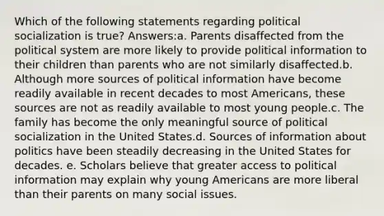 Which of the following statements regarding political socialization is true? Answers:a. Parents disaffected from the political system are more likely to provide political information to their children than parents who are not similarly disaffected.b. Although more sources of political information have become readily available in recent decades to most Americans, these sources are not as readily available to most young people.c. The family has become the only meaningful source of political socialization in the United States.d. Sources of information about politics have been steadily decreasing in the United States for decades. e. Scholars believe that greater access to political information may explain why young Americans are more liberal than their parents on many social issues.