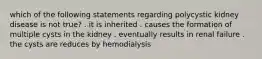 which of the following statements regarding polycystic kidney disease is not true? . it is inherited . causes the formation of multiple cysts in the kidney . eventually results in renal failure . the cysts are reduces by hemodialysis