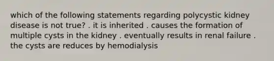 which of the following statements regarding polycystic kidney disease is not true? . it is inherited . causes the formation of multiple cysts in the kidney . eventually results in renal failure . the cysts are reduces by hemodialysis