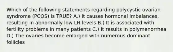 Which of the following statements regarding polycystic ovarian syndrome (PCOS) is TRUE? A.) It causes hormonal imbalances, resulting in abnormally low LH levels B.) It is associated with fertility problems in many patients C.) It results in polymenorrhea D.) The ovaries become enlarged with numerous dominant follicles