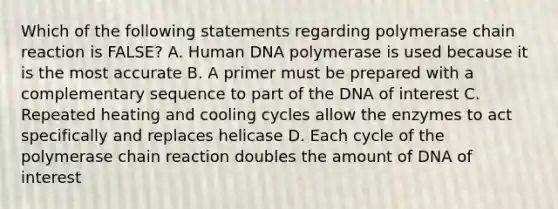 Which of the following statements regarding polymerase chain reaction is FALSE? A. Human DNA polymerase is used because it is the most accurate B. A primer must be prepared with a complementary sequence to part of the DNA of interest C. Repeated heating and cooling cycles allow the enzymes to act specifically and replaces helicase D. Each cycle of the polymerase chain reaction doubles the amount of DNA of interest