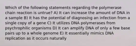 Which of the following statements regarding the polymerase chain reaction is untrue? A) It can increase the amount of DNA in a sample B) It has the potential of diagnosing an infection from a single copy of a gene C) It utilizes DNA polymerases from psychrophilic organisms D) It can amplify DNA of only a few base pairs up to a whole genome E) It essentially mimics DNA replication as it occurs naturally