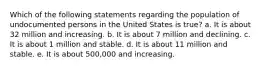 Which of the following statements regarding the population of undocumented persons in the United States is true? a. It is about 32 million and increasing. b. It is about 7 million and declining. c. It is about 1 million and stable. d. It is about 11 million and stable. e. It is about 500,000 and increasing.