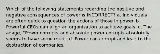 Which of the following statements regarding the positive and negative consequences of power is INCORRECT? a. Individuals are often quick to question the actions of those in power. b. Powerful CEOs can align an organization to achieve goals. c. The adage, "Power corrupts and absolute power corrupts absolutely" seems to have some merit. d. Power can corrupt and lead to the destruction of companies.