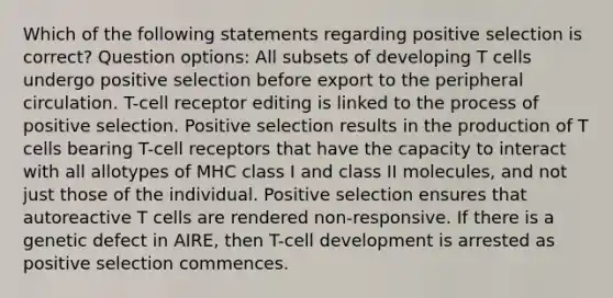 Which of the following statements regarding positive selection is correct? Question options: All subsets of developing T cells undergo positive selection before export to the peripheral circulation. T-cell receptor editing is linked to the process of positive selection. Positive selection results in the production of T cells bearing T-cell receptors that have the capacity to interact with all allotypes of MHC class I and class II molecules, and not just those of the individual. Positive selection ensures that autoreactive T cells are rendered non-responsive. If there is a genetic defect in AIRE, then T-cell development is arrested as positive selection commences.